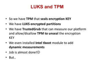 LUKS and TPM
• So we have TPM that seals encryption KEY
• We have LUKS encrypted partitions
• We have TrustedGrub that can measure our platform
and allow/disallow TPM to unseal the encryption
KEY
• We even installed Intel tboot module to add
dynamic measurements
• Job is almost done!
• But..
 