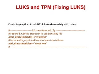 LUKS and TPM (Fixing LUKS)
Create file /etc/dracut.conf.d/01-luks-workaround.cfg with content
#-------------------------- luks-workaround.cfg -----------------------------------
# Fedora & Centos dracut fix to use LUKS key file
omit_dracutmodules+="systemd"
# Include dm_crypt and lvm modules into initram
add_dracutmodules+="crypt lvm"
#-------------------------------------------------------------------------------------------
 