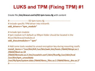 LUKS and TPM (Fixing TPM) #1
Create file /etc/dracut.conf.d/02-tpm-tune.cfg with content
#-------------------------- 02-tpm-tune.cfg -----------------------------------
# Include specific TPM driver into initramfs
add_drivers+="tpm_module“
# Include tpm module
# tpm module isn't default so 99tpm folder should be located in the
#/usr/lib/dracut/modules.d
add_dracutmodules+=" tpm“
# Add some tools needed to unseal encryption key during mounting rootfs
install_items+="/usr/bin/kill /usr/bin/awk /etc/hosts /lib64/libtspi.so.1
/lib64/libssl.so.10
/lib64/libresolv.so.2 /etc/nsswitch.conf /sbin/ifconfig /usr/sbin/tcsd
/usr/bin/tpm_unsealdata
/var/lib/tpm/system.data /lib64/libnss_files.so.2 /lib64/libnss_dns.so.2"
#-------------------------------------------------------------------------------------------
 