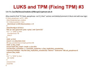LUKS and TPM (Fixing TPM) #3
Edit file /usr/lib/dracut/modules.d/90crypt/cryptroot-ask.sh
#You need to find "if [ $ask_passphrase -ne 0 ]; then" section and delete/comment it #out and add new logic:
if [ $ask_passphrase -ne 0 ]; then
/sbin/modprobe tpm_module
if [ -f /dev/urandom ]; then
/bin/mknod -m 644 /dev/urandom c 1 9
fi
/sbin/ifconfig lo 127.0.0.1
PID=`ps -eaf | grep tcsd | grep -v grep | awk '{print $2}'`
if [[ "" == "$PID" ]]; then
/usr/sbin/tcsd -f &
sleep 3
fi
mkdir -p /mnt
mount -o ro /dev/sda1 /mnt
## copy unsealed key to tmpfs partition ##
mkdir -p /key_tmpfs
mount tmpfs /key_tmpfs -t tmpfs -o size=32m
/usr/bin/tpm_unsealdata -z -i /mnt/disk_sealed.key -o /key_tmpfs/disk_unsealed.key
cryptsetup luksOpen --key-file=/key_tmpfs/disk_unsealed.key "$device" "$luksname" && ask_passphrase=0
umount /key_tmpfs
##
if [[ "" != "$PID" ]]; then
kill -9 $PID
fi
umount /mnt
unset PID
fi
 