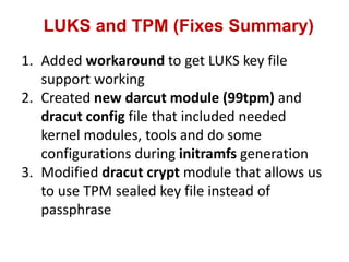LUKS and TPM (Fixes Summary)
1. Added workaround to get LUKS key file
support working
2. Created new darcut module (99tpm) and
dracut config file that included needed
kernel modules, tools and do some
configurations during initramfs generation
3. Modified dracut crypt module that allows us
to use TPM sealed key file instead of
passphrase
 