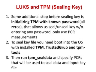 LUKS and TPM (Sealing Key)
1. Some additional step before sealing key is
initializing TPM with known password (all
zeros), that allows us seal/unseal key w/o
entering any password, only use PCR
measurements
2. To seal key file you need boot into the OS
with installed TPM, TrustedGrub and tpm-
tools
3. Then run tpm_sealdata and specify PCRs
that will be used to seal data and input key
file
 