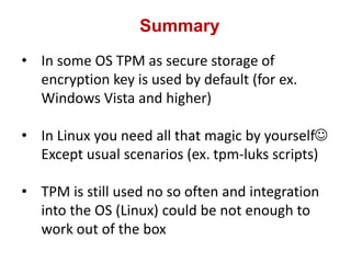 Summary
• In some OS TPM as secure storage of
encryption key is used by default (for ex.
Windows Vista and higher)
• In Linux you need all that magic by yourself
Except usual scenarios (ex. tpm-luks scripts)
• TPM is still used no so often and integration
into the OS (Linux) could be not enough to
work out of the box
 