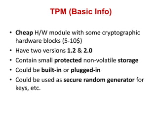 TPM (Basic Info)
• Cheap H/W module with some cryptographic
hardware blocks (5-10$)
• Have two versions 1.2 & 2.0
• Contain small protected non-volatile storage
• Could be built-in or plugged-in
• Could be used as secure random generator for
keys, etc.
 