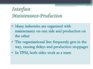 • Many industries are organized with
maintenance on one side and production on
the other
• The organizational line frequently gets in the
way, causing delays and production stoppages
• In TPM, both sides work as a team
Interface
Maintenance-Production
 