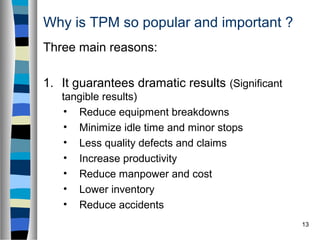 13
Why is TPM so popular and important ?
Three main reasons:
1. It guarantees dramatic results (Significant
tangible results)
• Reduce equipment breakdowns
• Minimize idle time and minor stops
• Less quality defects and claims
• Increase productivity
• Reduce manpower and cost
• Lower inventory
• Reduce accidents
 