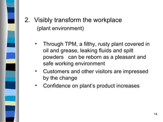 14
2. Visibly transform the workplace
(plant environment)
• Through TPM, a filthy, rusty plant covered in
oil and grease, leaking fluids and spilt
powders can be reborn as a pleasant and
safe working environment
• Customers and other visitors are impressed
by the change
• Confidence on plant’s product increases
 