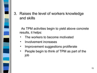 15
3. Raises the level of workers knowledge
and skills
As TPM activities begin to yield above concrete
results, it helps:
• The workers to become motivated
• Involvement increases
• Improvement suggestions proliferate
• People begin to think of TPM as part of the
job
 