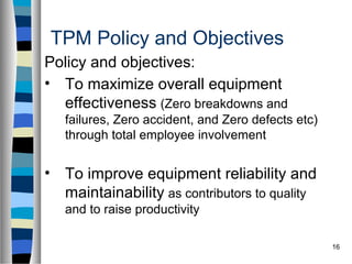 16
TPM Policy and Objectives
Policy and objectives:
• To maximize overall equipment
effectiveness (Zero breakdowns and
failures, Zero accident, and Zero defects etc)
through total employee involvement
• To improve equipment reliability and
maintainability as contributors to quality
and to raise productivity
 