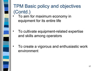 17
TPM Basic policy and objectives
(Contd.)
• To aim for maximum economy in
equipment for its entire life
• To cultivate equipment-related expertise
and skills among operators
• To create a vigorous and enthusiastic work
environment
 