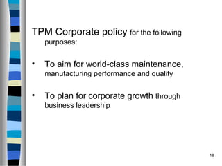 18
TPM Corporate policy for the following
purposes:
• To aim for world-class maintenance,
manufacturing performance and quality
• To plan for corporate growth through
business leadership
 