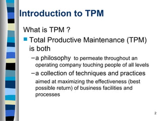 2
Introduction to TPM
What is TPM ?
 Total Productive Maintenance (TPM)
is both
–a philosophy to permeate throughout an
operating company touching people of all levels
–a collection of techniques and practices
aimed at maximizing the effectiveness (best
possible return) of business facilities and
processes
 