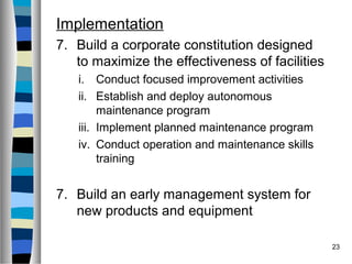 23
Implementation
7. Build a corporate constitution designed
to maximize the effectiveness of facilities
i. Conduct focused improvement activities
ii. Establish and deploy autonomous
maintenance program
iii. Implement planned maintenance program
iv. Conduct operation and maintenance skills
training
7. Build an early management system for
new products and equipment
 