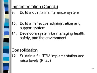 24
Implementation (Contd.)
9. Build a quality maintenance system
10. Build an effective administration and
support system
11. Develop a system for managing health,
safety, and the environment
Consolidation
12. Sustain a full TPM implementation and
raise levels (Prize)
 
