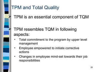 28
TPM and Total Quality
 TPM is an essential component of TQM
 TPM resembles TQM in following
aspects:
• Total commitment to the program by upper level
management
• Employee empowered to initiate corrective
actions
• Changes in employee mind-set towards their job
responsibilities
 