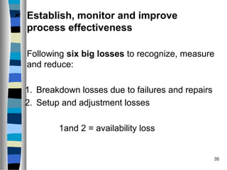 35
 Establish, monitor and improve
process effectiveness
Following six big losses to recognize, measure
and reduce:
1. Breakdown losses due to failures and repairs
2. Setup and adjustment losses
1and 2 = availability loss
 