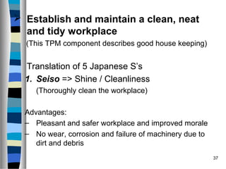 37
 Establish and maintain a clean, neat
and tidy workplace
(This TPM component describes good house keeping)
Translation of 5 Japanese S’s
1. Seiso => Shine / Cleanliness
(Thoroughly clean the workplace)
Advantages:
– Pleasant and safer workplace and improved morale
– No wear, corrosion and failure of machinery due to
dirt and debris
 