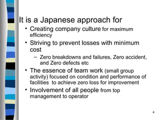 4
It is a Japanese approach for
• Creating company culture for maximum
efficiency
• Striving to prevent losses with minimum
cost
– Zero breakdowns and failures, Zero accident,
and Zero defects etc
• The essence of team work (small group
activity) focused on condition and performance of
facilities to achieve zero loss for improvement
• Involvement of all people from top
management to operator
 