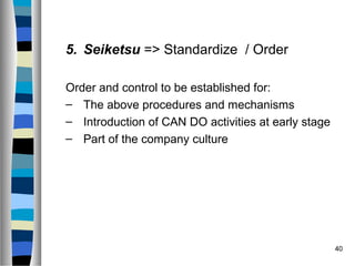 40
5. Seiketsu => Standardize / Order
Order and control to be established for:
– The above procedures and mechanisms
– Introduction of CAN DO activities at early stage
– Part of the company culture
 