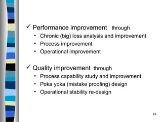 43
 Performance improvement through
• Chronic (big) loss analysis and improvement
• Process improvement
• Operational improvement
 Quality improvement through
• Process capability study and improvement
• Poka yoka (mistake proofing) design
• Operational stability re-design
 
