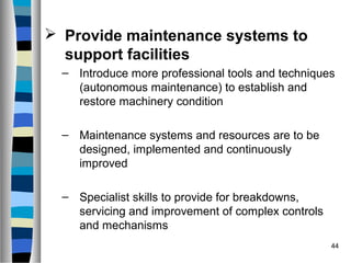 44
 Provide maintenance systems to
support facilities
– Introduce more professional tools and techniques
(autonomous maintenance) to establish and
restore machinery condition
– Maintenance systems and resources are to be
designed, implemented and continuously
improved
– Specialist skills to provide for breakdowns,
servicing and improvement of complex controls
and mechanisms
 