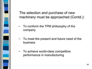46
The selection and purchase of new
machinery must be approached (Contd.):
– To conform the TPM philosophy of the
company
– To meet the present and future need of the
business
– To achieve world-class competitive
performance in manufacturing
 