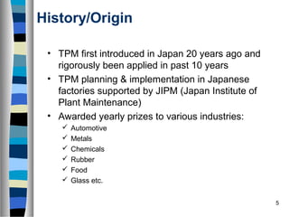 5
History/Origin
• TPM first introduced in Japan 20 years ago and
rigorously been applied in past 10 years
• TPM planning & implementation in Japanese
factories supported by JIPM (Japan Institute of
Plant Maintenance)
• Awarded yearly prizes to various industries:
 Automotive
 Metals
 Chemicals
 Rubber
 Food
 Glass etc.
 