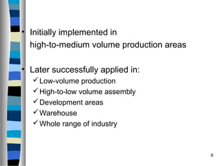 6
• Initially implemented in
high-to-medium volume production areas
• Later successfully applied in:
Low-volume production
High-to-low volume assembly
Development areas
Warehouse
Whole range of industry
 