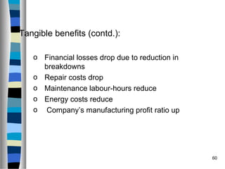 60
Tangible benefits (contd.):
o Financial losses drop due to reduction in
breakdowns
o Repair costs drop
o Maintenance labour-hours reduce
o Energy costs reduce
o Company’s manufacturing profit ratio up
 