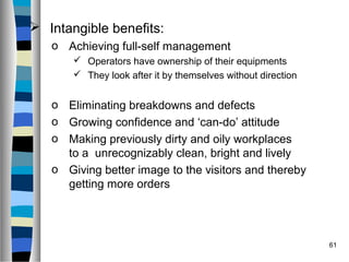 61
 Intangible benefits:
o Achieving full-self management
 Operators have ownership of their equipments
 They look after it by themselves without direction
o Eliminating breakdowns and defects
o Growing confidence and ‘can-do’ attitude
o Making previously dirty and oily workplaces
to a unrecognizably clean, bright and lively
o Giving better image to the visitors and thereby
getting more orders
 