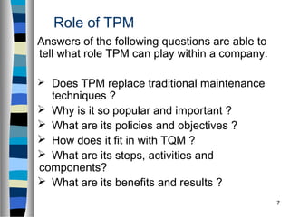 7
Role of TPM
Answers of the following questions are able to
tell what role TPM can play within a company:
 Does TPM replace traditional maintenance
techniques ?
 Why is it so popular and important ?
 What are its policies and objectives ?
 How does it fit in with TQM ?
 What are its steps, activities and
components?
 What are its benefits and results ?
 