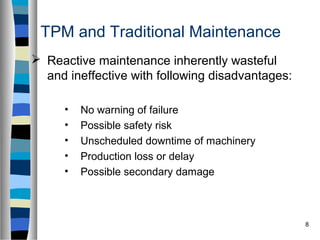 8
TPM and Traditional Maintenance
 Reactive maintenance inherently wasteful
and ineffective with following disadvantages:
• No warning of failure
• Possible safety risk
• Unscheduled downtime of machinery
• Production loss or delay
• Possible secondary damage
 