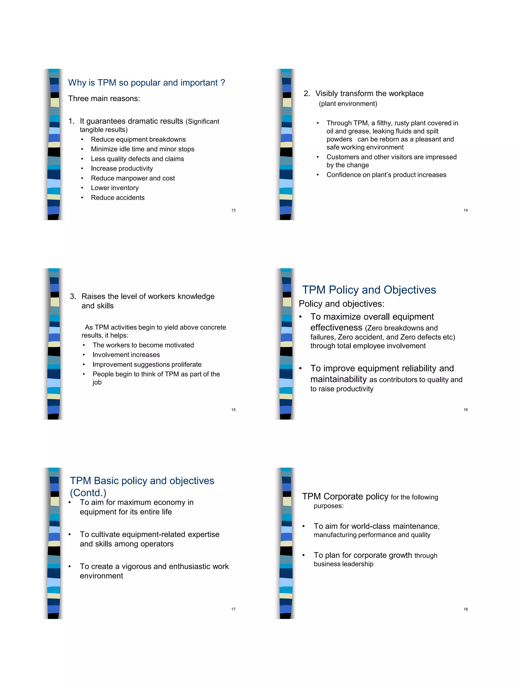 13
Why is TPM so popular and important ?
Three main reasons:
1. It guarantees dramatic results (Significant
tangible results)
• Reduce equipment breakdowns
• Minimize idle time and minor stops
• Less quality defects and claims
• Increase productivity
• Reduce manpower and cost
• Lower inventory
• Reduce accidents
14
2. Visibly transform the workplace
(plant environment)
• Through TPM, a filthy, rusty plant covered in
oil and grease, leaking fluids and spilt
powders can be reborn as a pleasant and
safe working environment
• Customers and other visitors are impressed
by the change
• Confidence on plant’s product increases
15
3. Raises the level of workers knowledge
and skills
As TPM activities begin to yield above concrete
results, it helps:
• The workers to become motivated
• Involvement increases
• Improvement suggestions proliferate
• People begin to think of TPM as part of the
job
16
TPM Policy and Objectives
Policy and objectives:
• To maximize overall equipment
effectiveness (Zero breakdowns and
failures, Zero accident, and Zero defects etc)
through total employee involvement
• To improve equipment reliability and
maintainability as contributors to quality and
to raise productivity
17
TPM Basic policy and objectives
(Contd.)
• To aim for maximum economy in
equipment for its entire life
• To cultivate equipment-related expertise
and skills among operators
• To create a vigorous and enthusiastic work
environment
18
TPM Corporate policy for the following
purposes:
• To aim for world-class maintenance,
manufacturing performance and quality
• To plan for corporate growth through
business leadership
 