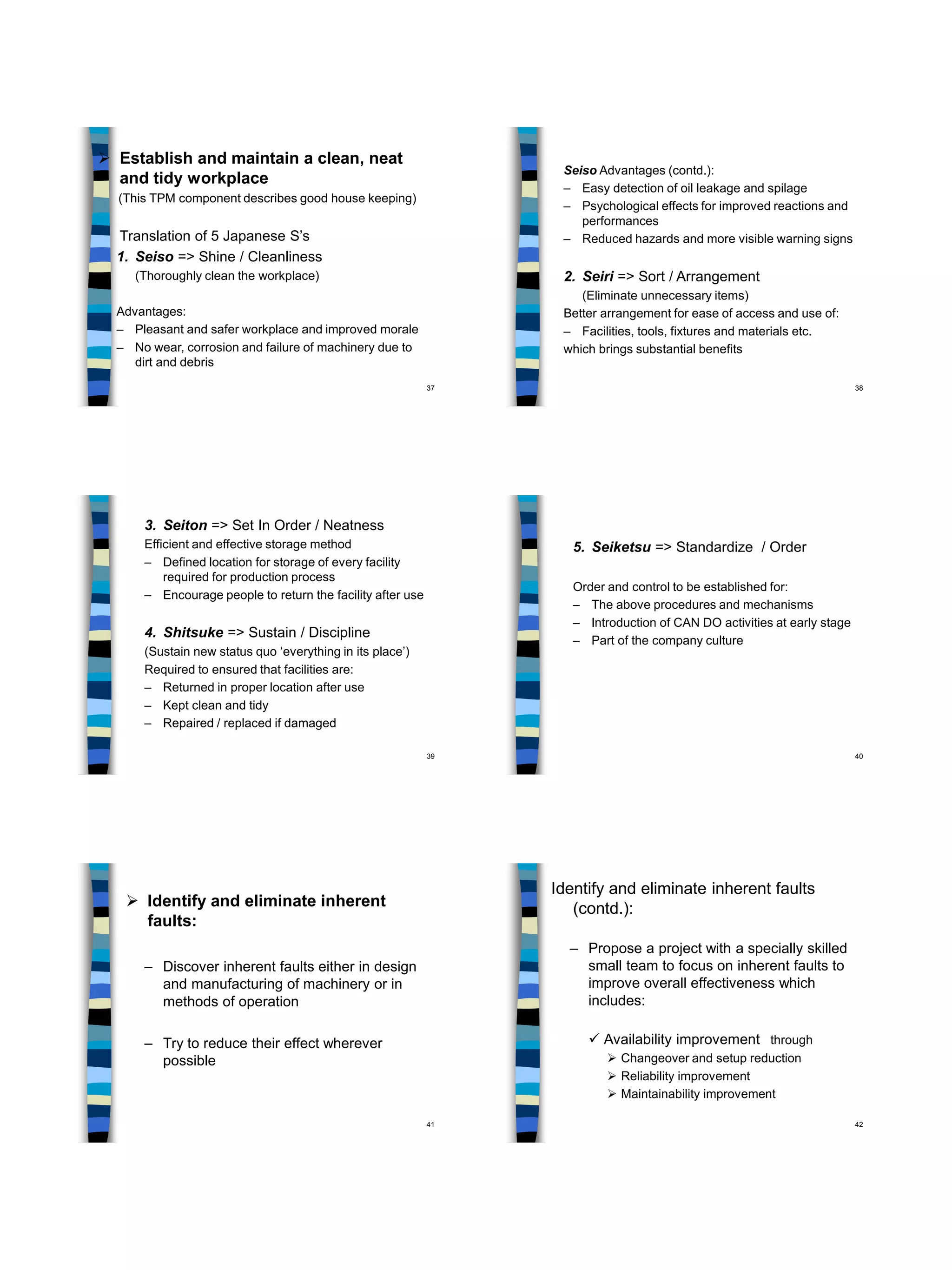 37
 Establish and maintain a clean, neat
and tidy workplace
(This TPM component describes good house keeping)
Translation of 5 Japanese S’s
1. Seiso => Shine / Cleanliness
(Thoroughly clean the workplace)
Advantages:
– Pleasant and safer workplace and improved morale
– No wear, corrosion and failure of machinery due to
dirt and debris
38
Seiso Advantages (contd.):
– Easy detection of oil leakage and spilage
– Psychological effects for improved reactions and
performances
– Reduced hazards and more visible warning signs
2. Seiri => Sort / Arrangement
(Eliminate unnecessary items)
Better arrangement for ease of access and use of:
– Facilities, tools, fixtures and materials etc.
which brings substantial benefits
39
3. Seiton => Set In Order / Neatness
Efficient and effective storage method
– Defined location for storage of every facility
required for production process
– Encourage people to return the facility after use
4. Shitsuke => Sustain / Discipline
(Sustain new status quo ‘everything in its place’)
Required to ensured that facilities are:
– Returned in proper location after use
– Kept clean and tidy
– Repaired / replaced if damaged
40
5. Seiketsu => Standardize / Order
Order and control to be established for:
– The above procedures and mechanisms
– Introduction of CAN DO activities at early stage
– Part of the company culture
41
 Identify and eliminate inherent
faults:
– Discover inherent faults either in design
and manufacturing of machinery or in
methods of operation
– Try to reduce their effect wherever
possible
42
Identify and eliminate inherent faults
(contd.):
– Propose a project with a specially skilled
small team to focus on inherent faults to
improve overall effectiveness which
includes:
 Availability improvement through
 Changeover and setup reduction
 Reliability improvement
 Maintainability improvement
 