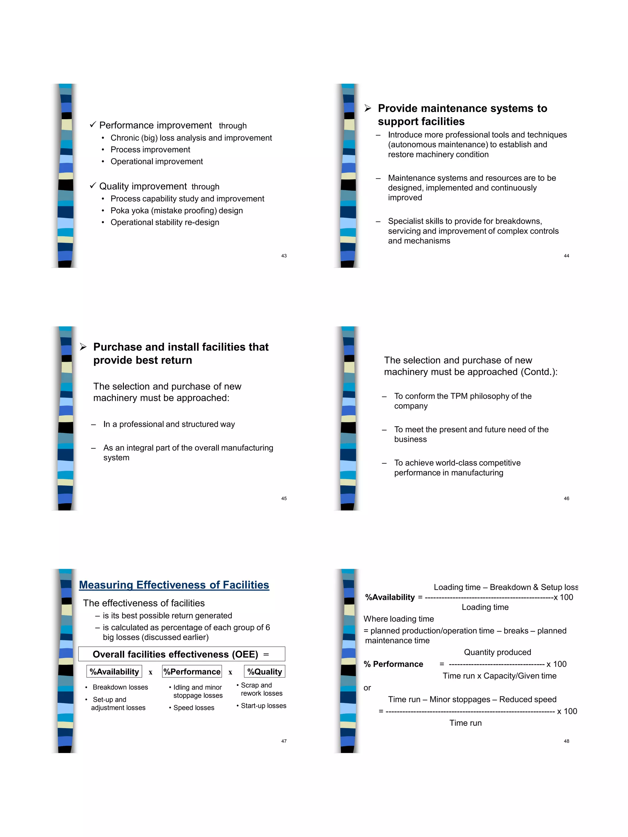 43
 Performance improvement through
• Chronic (big) loss analysis and improvement
• Process improvement
• Operational improvement
 Quality improvement through
• Process capability study and improvement
• Poka yoka (mistake proofing) design
• Operational stability re-design
44
 Provide maintenance systems to
support facilities
– Introduce more professional tools and techniques
(autonomous maintenance) to establish and
restore machinery condition
– Maintenance systems and resources are to be
designed, implemented and continuously
improved
– Specialist skills to provide for breakdowns,
servicing and improvement of complex controls
and mechanisms
45
 Purchase and install facilities that
provide best return
The selection and purchase of new
machinery must be approached:
– In a professional and structured way
– As an integral part of the overall manufacturing
system
46
The selection and purchase of new
machinery must be approached (Contd.):
– To conform the TPM philosophy of the
company
– To meet the present and future need of the
business
– To achieve world-class competitive
performance in manufacturing
47
Measuring Effectiveness of Facilities
The effectiveness of facilities
– is its best possible return generated
– is calculated as percentage of each group of 6
big losses (discussed earlier)
Overall facilities effectiveness (OEE) =
%Availability x %Performance x %Quality
• Breakdown losses
• Set-up and
adjustment losses
• Idling and minor
stoppage losses
• Speed losses
• Scrap and
rework losses
• Start-up losses
48
Loading time – Breakdown & Setup loss
%Availability = -----------------------------------------------x 100
Loading time
Where loading time
= planned production/operation time – breaks – planned
maintenance time
Quantity produced
% Performance = ----------------------------------- x 100
Time run x Capacity/Given time
or
Time run – Minor stoppages – Reduced speed
= -------------------------------------------------------------- x 100
Time run
 