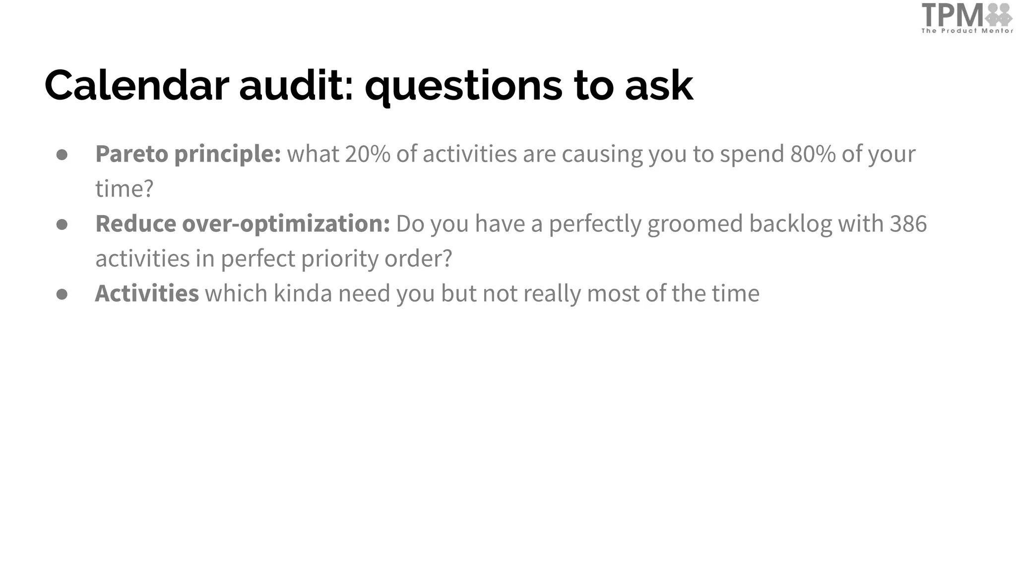Calendar audit: questions to ask
● Pareto principle: what 20% of activities are causing you to spend 80% of your
time?
● Reduce over-optimization: Do you have a perfectly groomed backlog with 386
activities in perfect priority order?
● Activities which kinda need you but not really most of the time
 