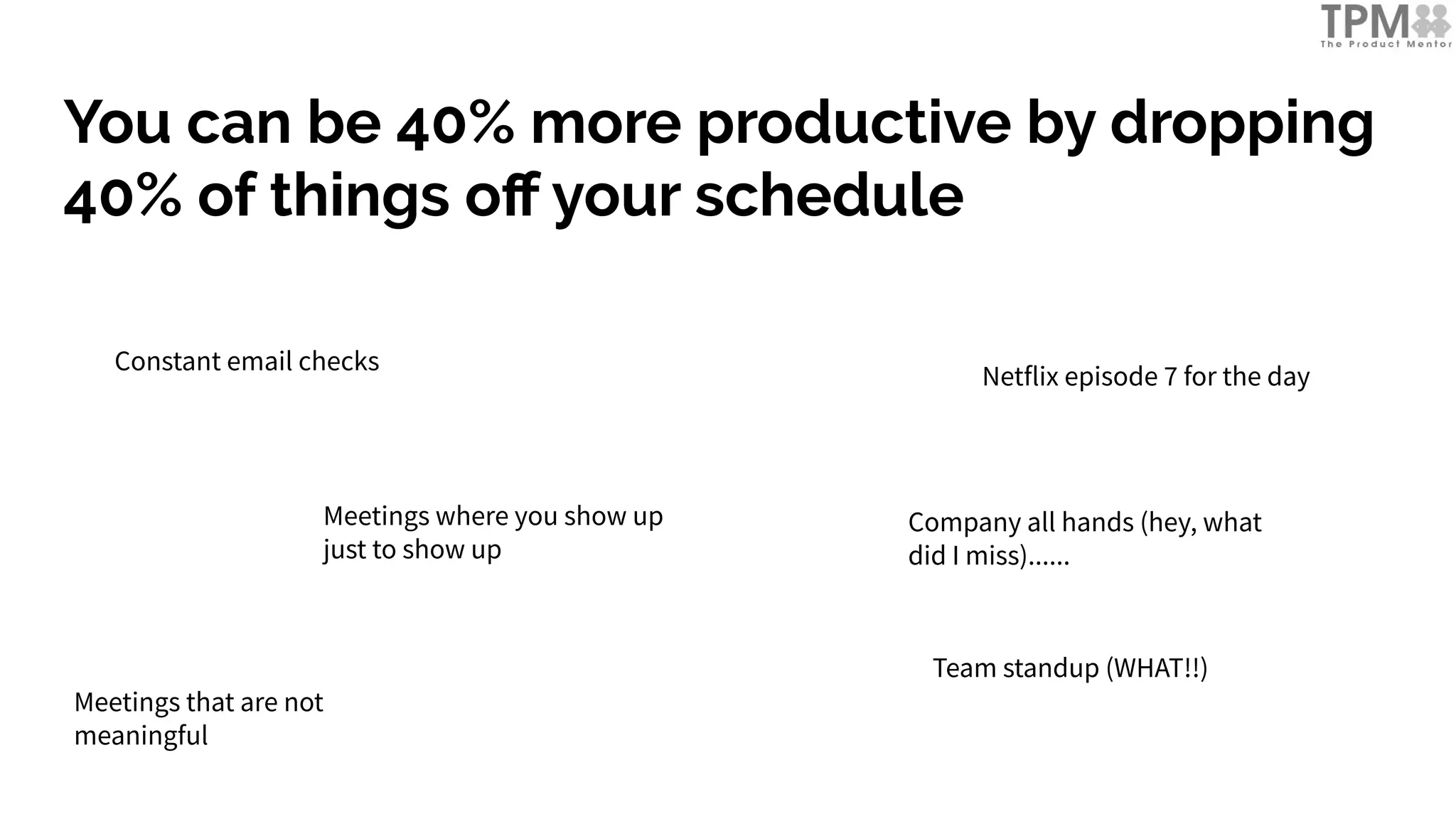 You can be 40% more productive by dropping
40% of things oﬀ your schedule
Constant email checks
Meetings where you show up
just to show up
Netflix episode 7 for the day
Team standup (WHAT!!)
Meetings that are not
meaningful
Company all hands (hey, what
did I miss)......
 