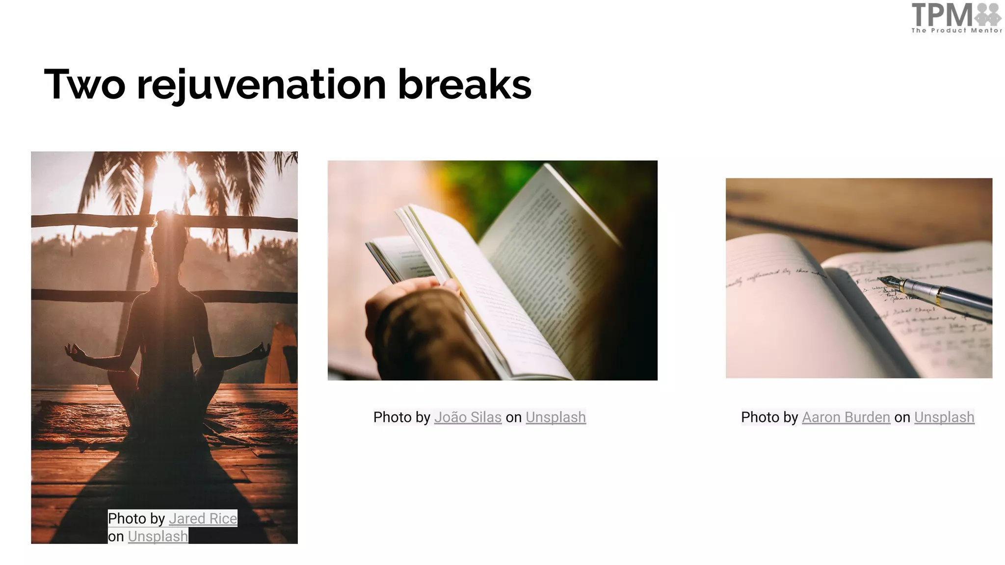 Two rejuvenation breaks
Photo by Jared Rice
on Unsplash
Photo by João Silas on Unsplash Photo by Aaron Burden on Unsplash
 