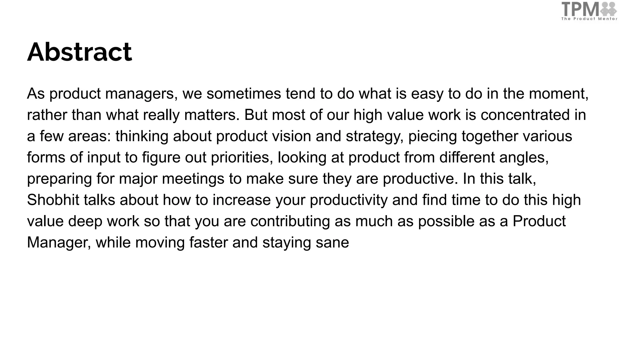 Abstract
As product managers, we sometimes tend to do what is easy to do in the moment,
rather than what really matters. But most of our high value work is concentrated in
a few areas: thinking about product vision and strategy, piecing together various
forms of input to figure out priorities, looking at product from different angles,
preparing for major meetings to make sure they are productive. In this talk,
Shobhit talks about how to increase your productivity and find time to do this high
value deep work so that you are contributing as much as possible as a Product
Manager, while moving faster and staying sane
 