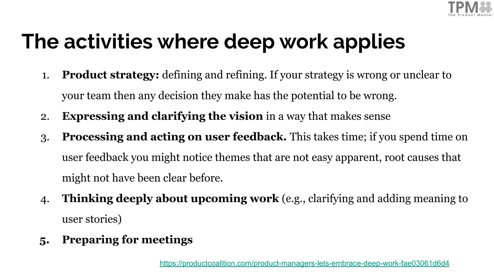 The activities where deep work applies
1. Product strategy: defining and refining. If your strategy is wrong or unclear to
your team then any decision they make has the potential to be wrong.
2. Expressing and clarifying the vision in a way that makes sense
3. Processing and acting on user feedback. This takes time; if you spend time on
user feedback you might notice themes that are not easy apparent, root causes that
might not have been clear before.
4. Thinking deeply about upcoming work (e.g., clarifying and adding meaning to
user stories)
5. Preparing for meetings
https://productcoalition.com/product-managers-lets-embrace-deep-work-fae03061d6d4
 