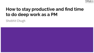 How to stay productive and ﬁnd time
to do deep work as a PM
Shobhit Chugh
 