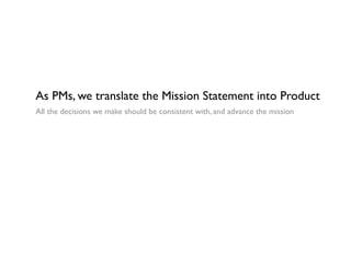 As PMs, we translate the Mission Statement into Product
All the decisions we make should be consistent with, and advance the mission
 