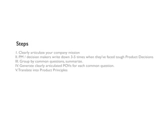 Steps
1. Clearly articulate your company mission
II. PM / decision makers write down 3-5 times when they’ve faced tough Product Decisions
III. Group by common questions, summarize.
IV. Generate clearly articulated POVs for each common question.
V.Translate into Product Principles
 