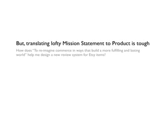 But, translating lofty Mission Statement to Product is tough
How does “To re-imagine commerce in ways that build a more fulﬁlling and lasting
world” help me design a new review system for Etsy items?
 