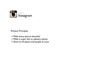 Instagram
Product Principles
• Make every picture beautiful
• Make it super fast to upload a photo
• Share to all places and people at once
Example
 