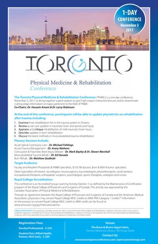 Registration Fees:
Faculty/Professional - $ 250
Student/Gov./Allied Health,
Patient, NGO Early - $ 200
Venue:
The Bram & Bluma Appel Salon,
Toronto Reference Library, 789 Yonge Street
Contact Us:
www.torontopmrconference.com | tpmrc@eventsmgt.com
The Toronto Physical Medicine & Rehabilitation Conference (TPMRC) is a one-day conference,
November 3, 2017, to bring together superb experts to give high impact interactive lectures and to disseminate
cutting-edge information on topics pertinent to the field of PM&R.
Co-Chairs: Dr. Hossein Amani & Dr. Larry Robinson
At the end of this conference, participants will be able to update physiatrists on rehabilitation
after trauma including:
1. Examine how rehabilitation fits in the trauma system in Ontario
2. Review acute care updates in traumatic brain and spinal cord injury
3. Appraise and critique rehabilitation of mild traumatic brain injury
4. Describe updates in burn rehabilitation
5. Discuss the latest methods in musculoskeletal trauma rehabilitation
Plenary Sessions Include:
Acute Spinal Cord Injury Care - Dr. Michael Fehlings
Acute Trauma Management - Dr. Avery Nathens
Concussion & Traumatic Brain Injury Debate - Dr. Mark Bayley & Dr. Shawn Marshall
Musculoskeletal Trauma Rehab - Dr. Ed Hanada
Burn Rehab - Dr. Matthew Godleski
Target Audience:
Faculty and Resident Physiatrists & PM&R specialists, SCI & TBI doctors, Burn & MSK-Trauma specialists.
Other Specialties of Interest: neurologists, neurosurgeons, traumatologists, physiotherapists, social workers,
occupational therapists, orthopaedic surgeons, psychologists, sports therapists, urologists and nurses.
Royal College Accreditation:
This conference is an Accredited Group Learning Activity (Section 1) as defined by the Maintenance of Certification
program of the Royal College of Physicians and Surgeons of Canada. This activity was approved by the
Canadian Association of Physical Medicine & Rehabilitation. This program has been accredited by the College of
Family Physicians of Canada and the Quebec Chapter for up to 5.00 Mainpro-M1 hours.
Through an agreement between the Royal College of Physicians and Surgeons of Canada and the American
Medical Association, physicians may convert Royal College MOC credits to AMA PRA Category 1 Credits™.
Information
on the process to convert Royal College MOC credit to AMA credit can be found at
www.ama-assn.org/go/internationalcme.
CANCELLATION POLICY: The organizing committee reserves the right to cancel the Toronto Physical Medicine & Rehabilitation Conference and return all fees in the event of
insufficient registration. The liability of the Toronto Physical Medicine & Rehabilitation Conference is limited to the registration fee. The Toronto Physical Medicine & Rehabilitation
Conference will not be responsible for any losses incurred by registrants, including but not limited to airline.
1-day
conference
November 3
2017
 