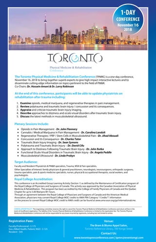 Registration Fees:
Faculty/Professional - $ 175
Gov./Allied Health, Patient, NGO - $ 125
Resident - $45
Venue:
The Bram & Bluma Appel Salon,
Toronto Reference Library, 789 Yonge Street
Contact Us:
www.torontopmrconference.com | tpmrc@eventsmgt.com
The Toronto Physical Medicine & Rehabilitation Conference (TPMRC) is a one-day conference,
November 16, 2018 to bring together superb experts to give high impact interactive lectures and to
disseminate cutting-edge information on topics pertinent to the field of PM&R.
Co-Chairs: Dr. Hossein Amani & Dr. Larry Robinson
At the end of this conference, participants will be able to update physiatrists on
rehabilitation after trauma including:
1. Examine opioids, medical marijuana, and regenerative therapies in pain management.
2. Review polytrauma and traumatic brain injury / concussion and its consequences.
3. Appraise and criticize traumatic brain injury imaging.
4. Describe approaches to dizziness and oculo-visual disorders after traumatic brain injury.
5. Discuss the latest methods in musculoskeletal ultrasound.
Plenary Sessions Include:
• Opioids in Pain Management - Dr. John Flannery
• Cannabis / Medical Marijuana in Pain Management - Dr. Carolina Landolt
• Regenerative Therapies / PRP / Stem Cells in Musculoskeletal Pain - Dr. Jihad Abouali
• Concussion and its Consequence - Dr. Charles Tator
• Traumatic Brain Injury Imaging - Dr. Sean Symons
• Polytrauma and Traumatic Brain Injury – Dr. David Cifu
• Approach to Dizziness Following Traumatic Brain Injury - Dr. John Rutka
• Functional Oculo-Visual Disorders in Traumatic Brain Injury - Dr. Angela Peddle
• Musculoskeletal Ultrasound - Dr. Linda Probyn
Target Audience:
Faculty and Resident Physiatrists & PM&R specialists, Trauma, MSK & Pain specialists.
Other Specialties of Interest: family physicians & general practitioners, neurologists, neurosurgeons, orthopedic surgeons,
trauma specialists, pain & sports medicine specialists, nurses, physical & occupational therapists, social workers, and
psychologists.
Royal College Accreditation:
This conference is an Accredited Group Learning Activity (Section 1) as defined by the Maintenance of Certification program of
the Royal College of Physicians and Surgeons of Canada. This activity was approved by the Canadian Association of Physical
Medicine & Rehabilitation. This program has been accredited by the College of Family Physicians of Canada and the Quebec
Chapter for up to 5.00 Mainpro-M1 hours.
Through an agreement between the Royal College of Physicians and Surgeons of Canada and the American Medical
Association, physicians may convert Royal College MOC credits to AMA PRA Category 1 Credits™. Information
on the process to convert Royal College MOC credit to AMA credit can be found at www.ama-assn.org/go/internationalcme.
CANCELLATION POLICY: The organizing committee reserves the right to cancel the Toronto Physical Medicine & Rehabilitation Conference and return all fees in the
event of insufficient registration. The liability of the Toronto Physical Medicine & Rehabilitation Conference is limited to the registration fee. The Toronto Physical
Medicine & Rehabilitation Conference will not be responsible for any losses incurred by registrants, including but not limited to airline.
N
1-day
conference
november 16
2018
REGISTRATION IS OPEN - www.planetreg.com/TPMRC2018
 
