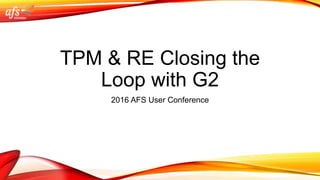 TPM & RE Closing the
Loop with G2
2016 AFS User Conference
 