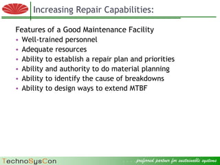 Increasing Repair Capabilities:

  Features of a Good Maintenance Facility
  • Well-trained personnel
  • Adequate resources
  • Ability to establish a repair plan and priorities
  • Ability and authority to do material planning
  • Ability to identify the cause of breakdowns
  • Ability to design ways to extend MTBF




© 2009 Factory Strategies Group LLC. All rights reserved.
                                                            . . . .preferred partner for sustainable systems .
                                                                                                     10
 