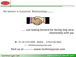 We believe in Sustained Relationships……….




                                             ….. and looking forward for having long term
                                                                    relationship with you


                                  +91 20 2749 0009 , Mobile : 0 9423 00 5866
                                                             - info@technosyscon.com

                 Visit us at ---------www.technosyscon.com

 © 2009 Factory Strategies Group LLC. All rights reserved.
                                                                           . . . .preferred partner for sustainable systems .
                                                                                                                    11
 